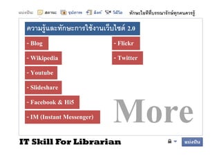 ทักษะไอทีทบรรณารั กษ์ ทุกคนควรรู้
                                               ี

 ความรู้ และทักษะการใช้้ งานเว็บไ ์ 2.0
              ั     ใ          ็ ไซต์
 - Blog                        - Flickr
 - Wikipedia
       p                       - Twitter
 - Youtube
 - Slideshare
 - Facebook & Hi5
 - IM (Instant Messenger)

IT Skill For Librarian
 