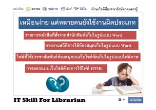 ทักษะไอทีทบรรณารั กษ์ ทุกคนควรรู้
                                                    ี


 เหมือนง่ าย แต่ หลายคนยังใช้ งานผิดประเภท
    รายการหนังสือทีสังจากสํานักพิมพ์ เก็บในรูปแบบ Word
                รายงานสถิตการใช้ ห้องสมุดเก็บในรู ปแบบ Word
                          ิ
ไฟล์ ี
ไฟ ์ ทใช้้ ประชาสััมพันธ์์ ห้องสมุดบนเว็บไซต์์ จดเก็บในรูปแบบไฟล์์ ภาพ
                      ั                 ็ ไ ั ็ ใ            ไฟ
     การออกแบบเว็บไซต์ ด้วยการใช้ ไฟล์ HTML
     การออกแบบเวบไซตดวยการใชไฟล




IT Skill For Librarian
 