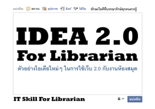 ทักษะไอทีทบรรณารั กษ์ ทุกคนควรรู้
                                        ี




 For Librarian
 ตวอย่่ างไอเดียใ ่ ๆ ในการใชเว็บ 2.0 กบงานหองสมุด
  ั       ไ ี ใหม่ ใ       ใ้ ็        ั    ้



IT Skill For Librarian
 