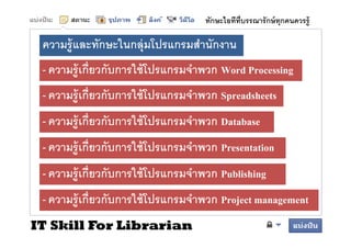 ทักษะไอทีทบรรณารั กษ์ ทุกคนควรรู้
                                               ี

 ความรู้ และทักษะในกลุ่ มโป
              ั ใ        โปรแกรมสํานัักงาน
                                  ํ
 - ความร้ เกียวกับการใช้ โปรแกรมจําพวก W d Processing
   ความรู กยวกบการใชโปรแกรมจาพวก Word P           i
 - ความร้ เกียวกับการใช้ โปรแกรมจําพวก Spreadsheets
   ความรู กยวกบการใชโปรแกรมจาพวก
 - ความร้ เกียวกับการใช้ โปรแกรมจําพวก Database
   ความรู กยวกบการใชโปรแกรมจาพวก
 - ความรูู้ เกียวกับการใช้ โปรแกรมจําพวก Presentation
 - ความรูู้ เกียวกับการใช้ โปรแกรมจําพวก Publishing
 - ความรู้ เกียวกับการใช้ โปรแกรมจําพวก Project management
IT Skill For Librarian
 