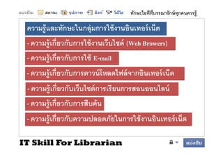ทักษะไอทีทบรรณารั กษ์ ทุกคนควรรู้
                                                 ี

 ความรู้ และทักษะในกลุ่ มการใช้้ งานอินเทอร์์ เน็็ต
              ั ใ           ใ         ิ
 - ความร้ เกียวกับการใช้ งานเว็บไซต์ (Web Browers)
   ความรู กยวกบการใชงานเวบไซต
 - ความร้ ู เกียวกับการใช้ E-mail
 - ความรู้ เกียวกับการดาวน์ โหลดไฟล์ จากอินเทอร์ เน็ต
 - ความรู้ เกียวกับเว็บไซต์ การเรี ยนการสอนออนไลน์
 - ความรู้ เกียวกับการสืบค้ น
 - ความรู้ เกียวกับความปลอดภัยในการใช้ งานอินเทอร์ เน็ต

IT Skill For Librarian
 