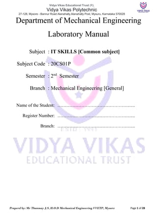 Vidya Vikas Educational Trust (R),
Vidya Vikas Polytechnic
27-128, Mysore - Bannur Road Alanahally,Alanahally Post, Mysuru, Karnataka 570028
Praperd by: Mr Thanmay J.S, H.O.D Mechanical Engineering VVETP, Mysore Page 1 of 28
Department of Mechanical Engineering
Laboratory Manual
Subject : IT SKILLS [Common subject]
Subject Code : 20CS01P
Semester : 2nd
Semester
Branch : Mechanical Engineering [General]
Name of the Student: …………………………………………….
Register Number: …………………………………………….
Branch: …………………………………………….
 