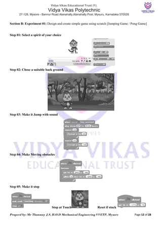 Vidya Vikas Educational Trust (R),
Vidya Vikas Polytechnic
27-128, Mysore - Bannur Road Alanahally,Alanahally Post, Mysuru, Karnataka 570028
Praperd by: Mr Thanmay J.S, H.O.D Mechanical Engineering VVETP, Mysore Page 12 of 28
Section B: Experiment 01: Design and create simple game using scratch [Jumping Game / Pong Game]
Step 01: Select a spirit of your choice
Step 02: Chose a suitable back ground
Step 03: Make it Jump with sound
Step 04: Make Moving obstacles
Step 05: Make it stop
Stop at Touch Reset if stuck
 