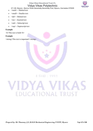 Vidya Vikas Educational Trust (R),
Vidya Vikas Polytechnic
27-128, Mysore - Bannur Road Alanahally,Alanahally Post, Mysuru, Karnataka 570028
Praperd by: Mr Thanmay J.S, H.O.D Mechanical Engineering VVETP, Mysore Page 17 of 28
 <mark> - Marked text
 <small> - Smaller text
 <del> - Deleted text
 <ins> - Inserted text
 <sub> - Subscript text
 <sup> - Superscript text
Example
<b>This text is bold</b>
Example
<strong>This text is important!</strong>
 