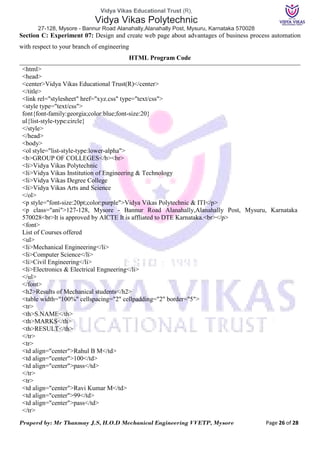Vidya Vikas Educational Trust (R),
Vidya Vikas Polytechnic
27-128, Mysore - Bannur Road Alanahally,Alanahally Post, Mysuru, Karnataka 570028
Praperd by: Mr Thanmay J.S, H.O.D Mechanical Engineering VVETP, Mysore Page 26 of 28
Section C: Experiment 07: Design and create web page about advantages of business process automation
with respect to your branch of engineering
HTML Program Code
<html>
<head>
<center>Vidya Vikas Educational Trust(R)</center>
</title>
<link rel="stylesheet" href="xyz.css" type="text/css">
<style type="text/css">
font{font-family:georgia;color:blue;font-size:20}
ul{list-style-type:circle}
</style>
</head>
<body>
<ol style="list-style-type:lower-alpha">
<b>GROUP OF COLLEGES</b><br>
<li>Vidya Vikas Polytechnic
<li>Vidya Vikas Institution of Engineering & Technology
<li>Vidya Vikas Degree College
<li>Vidya Vikas Arts and Science
</ol>
<p style="font-size:20pt;color:purple">Vidya Vikas Polytechnic & ITI</p>
<p class="ani">127-128, Mysore - Bannur Road Alanahally,Alanahally Post, Mysuru, Karnataka
570028<br>It is approved by AICTE It is affliated to DTE Karnataka.<br></p>
<font>
List of Courses offered
<ul>
<li>Mechanical Engineering</li>
<li>Computer Science</li>
<li>Civil Engineering</li>
<li>Electronics & Electrical Engneering</li>
</ul>
</font>
<h2>Results of Mechanical students</h2>
<table width="100%" cellspacing="2" cellpadding="2" border="5">
<tr>
<th>S.NAME</th>
<th>MARKS</th>
<th>RESULT</th>
</tr>
<tr>
<td align="center">Rahul B M</td>
<td align="center">100</td>
<td align="center">pass</td>
</tr>
<tr>
<td align="center">Ravi Kumar M</td>
<td align="center">99</td>
<td align="center">pass</td>
</tr>
 