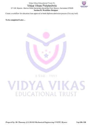 Vidya Vikas Educational Trust (R),
Vidya Vikas Polytechnic
27-128, Mysore - Bannur Road Alanahally,Alanahally Post, Mysuru, Karnataka 570028
Praperd by: Mr Thanmay J.S, H.O.D Mechanical Engineering VVETP, Mysore Page 28 of 28
Section D: Workflow Designer
Create a workflow for education loan approval in bank/diploma admission process (Use any tool)
To be completed Later…
 