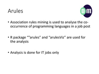 Arules
? Association rules mining is used to analyse the co-
occurrence of programming languages in a job post
? R package arules and arulesViz are used for
the analysis
? Analysis is done for IT jobs only
 