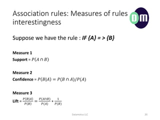 Association rules: Measures of rules
interestingness
Datamotus LLC 20
Measure 1
Support = ? ?  ?
Measure 2
Confidence = ? ?|? = ?(?  ?)/?(?)
Measure 3
Lift =
? ?|?
? ?
=
?(??)
?(?)
?
1
?(?)
Suppose we have the rule : IF {A} = > {B}
 