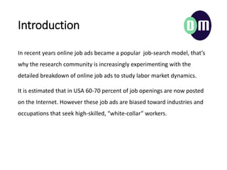 Introduction
In recent years online job ads became a popular job-search model, thats
why the research community is increasingly experimenting with the
detailed breakdown of online job ads to study labor market dynamics.
It is estimated that in USA 60-70 percent of job openings are now posted
on the Internet. However these job ads are biased toward industries and
occupations that seek high-skilled, white-collar workers.
 
