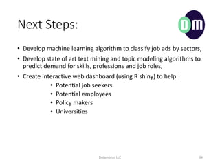Next Steps:
? Develop machine learning algorithm to classify job ads by sectors,
? Develop state of art text mining and topic modeling algorithms to
predict demand for skills, professions and job roles,
? Create interactive web dashboard (using R shiny) to help:
? Potential job seekers
? Potential employees
? Policy makers
? Universities
Datamotus LLC 34
 