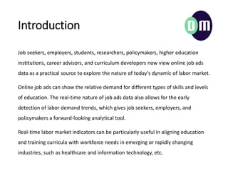 Introduction
Job seekers, employers, students, researchers, policymakers, higher education
institutions, career advisors, and curriculum developers now view online job ads
data as a practical source to explore the nature of todays dynamic of labor market.
Online job ads can show the relative demand for different types of skills and levels
of education. The real-time nature of job ads data also allows for the early
detection of labor demand trends, which gives job seekers, employers, and
policymakers a forward-looking analytical tool.
Real-time labor market indicators can be particularly useful in aligning education
and training curricula with workforce needs in emerging or rapidly changing
industries, such as healthcare and information technology, etc.
 