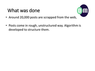 What was done
? Around 20,000 posts are scrapped from the web,
? Posts come in rough, unstructured way. Algorithm is
developed to structure them.
 