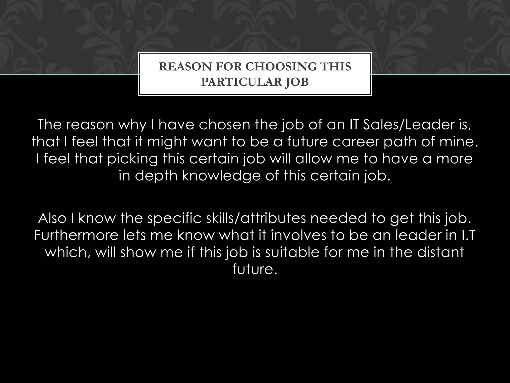 The reason why I have chosen the job of an IT Sales/Leader is,
that I feel that it might want to be a future career path of mine.
I feel that picking this certain job will allow me to have a more
in depth knowledge of this certain job.
Also I know the specific skills/attributes needed to get this job.
Furthermore lets me know what it involves to be an leader in I.T
which, will show me if this job is suitable for me in the distant
future.
REASON FOR CHOOSING THIS
PARTICULAR JOB
 