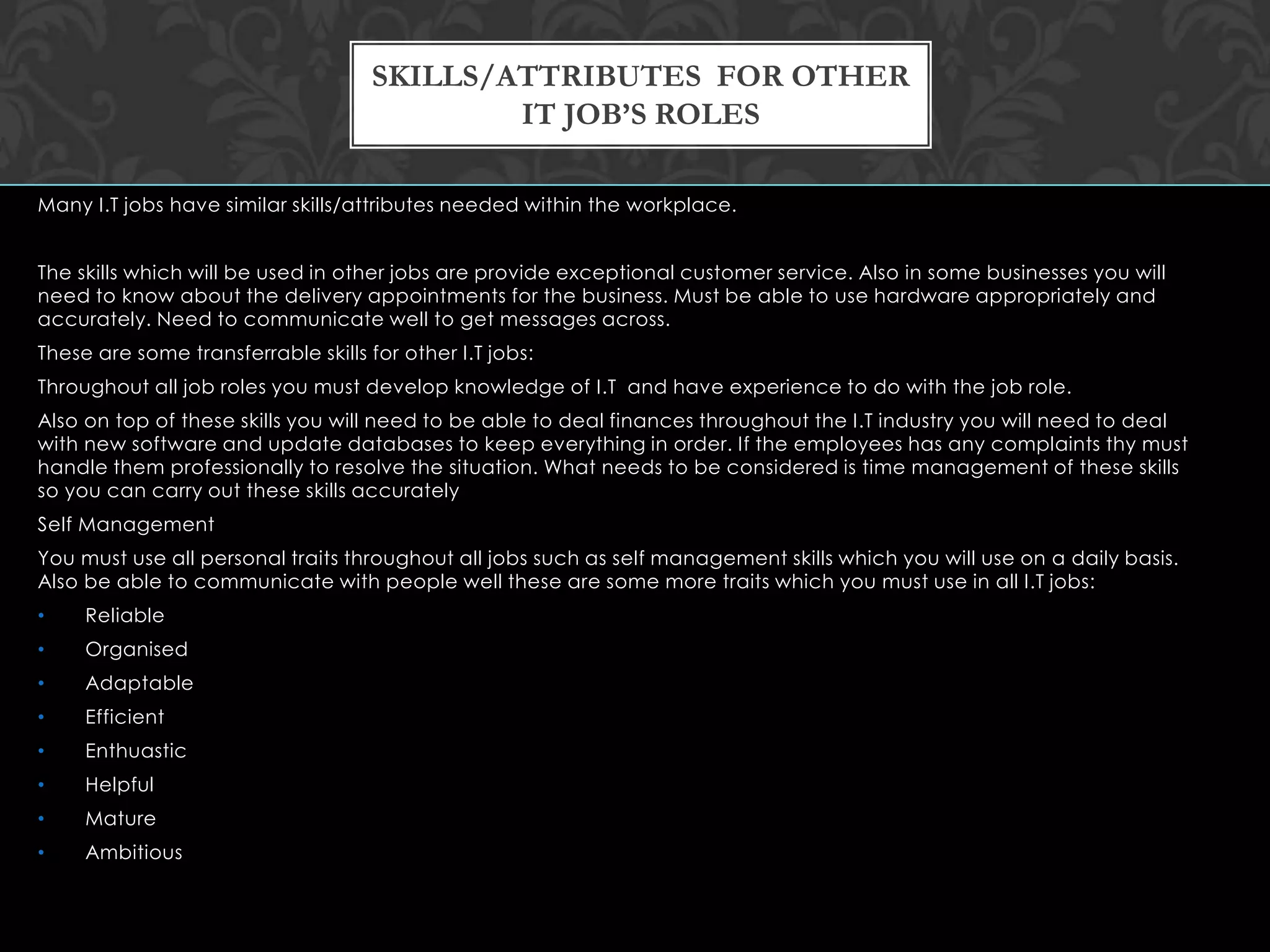 Many I.T jobs have similar skills/attributes needed within the workplace.
The skills which will be used in other jobs are provide exceptional customer service. Also in some businesses you will
need to know about the delivery appointments for the business. Must be able to use hardware appropriately and
accurately. Need to communicate well to get messages across.
These are some transferrable skills for other I.T jobs:
Throughout all job roles you must develop knowledge of I.T and have experience to do with the job role.
Also on top of these skills you will need to be able to deal finances throughout the I.T industry you will need to deal
with new software and update databases to keep everything in order. If the employees has any complaints thy must
handle them professionally to resolve the situation. What needs to be considered is time management of these skills
so you can carry out these skills accurately
Self Management
You must use all personal traits throughout all jobs such as self management skills which you will use on a daily basis.
Also be able to communicate with people well these are some more traits which you must use in all I.T jobs:
• Reliable
• Organised
• Adaptable
• Efficient
• Enthuastic
• Helpful
• Mature
• Ambitious
SKILLS/ATTRIBUTES FOR OTHER
IT JOB’S ROLES
 