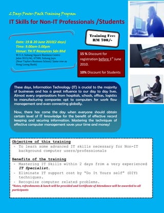 2 Days Power-Pack Training Program

IT Skills for Non-IT Professionals /Students

                                                           Training Fee:
   Date: 19 & 20 June 2010(2 days)                          RM 700/-
   Time: 9.00am-5.00pm

   W-5-3, Subang Square Business Centre
   Venue: TH IT Resources Sdn Bhd
   Jalan SS15/4G, 47500, Subang Jaya
                                                    15 % Discount for
   (Near Taylors Business School/ Same row as
                                                    registration before 1st June
   Hong Leong Bank)                                 2010.

                                                    10% Discount for Students


  These days, Information Technology (IT) is crucial to the majority
  of businesses and has a great influence to our day to day lives.
  Almost every organizations from hospitals, schools, offices, logistics
  to manufacturing companies opt to computers for work flow
  management and even connecting globally.

  Now, there has come the day when everyone should obtain
  certain level of IT knowledge for the benefit of effective record
  keeping and securing information. Mastering the techniques of
  effective computer management saves your time and money!



 Objective of this training
  - To learn some advanced IT skills necessary for Non-IT
    background computer users/professionals

 Benefits of the training
  - Mastering IT Skills within 2 days from a very experienced
    IT Specialist.
  - Eliminate IT support cost by “Do It Yours self” (DIY)
    techniques.
  - Recognize computer related problems.
 *Notes, refreshments & lunch will be provided and Certificate of Attendance will be awarded to all
 participants
 