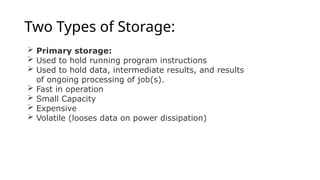 Two Types of Storage:
 Primary storage:
 Used to hold running program instructions
 Used to hold data, intermediate results, and results
of ongoing processing of job(s).
 Fast in operation
 Small Capacity
 Expensive
 Volatile (looses data on power dissipation)
 