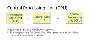 Central Processing Unit (CPU)
 It is the brain of a computer system.
 It is responsible for controlling the operations of all other
units of a computer system.
 