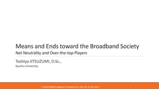 Means and Ends toward the Broadband Society
Net Neutrality and Over-the-top Players
Toshiya JITSUZUMI, D.Sc.,
Kyushu University
T.JITSUZUMI@ITSRegionalComference(LA, USA,Oct.25-28, 2015) 1
 