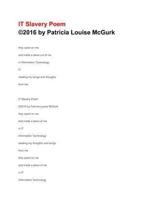 IT Slavery Poem
©2016 by Patricia Louise McGurk
they spied on me
and made a slave out of me
in Information Technology
IT
stealing my songs and thoughts
from me
IT Slavery Poem
©2016 by Patricia Louise McGurk
they spied on me
and made a slave of me
in IT
Information Technology
stealing my thoughts and songs
from me
they spied on me
and made a slave of me
in IT
Information Technology
 