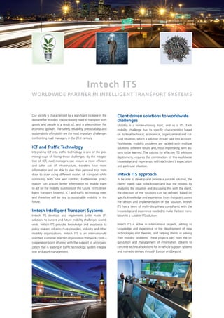 Imtech ITS
WorldWIde parTner In InTellIgenT TranSporT SySTemS


Our society is characterized by a significant increase in the    Client driven solutions to worldwide
demand for mobility. The increasing need to transport both       challenges
goods and people is a result of, and a precondition for,         Mobility is a border-crossing topic, and so is ITS. Each
economic growth. The safety, reliability, predictability and     mobility challenge has its specific characteristics based
sustainability of mobility are the most important challenges     on its local technical, economical, organizational and cul-
confronting road managers in the 21st century.                   tural situation, which a solution should take into account.
                                                                 Worldwide, mobility problems are tackled with multiple
ICT and Traffic Technology                                       solutions, different results and, most importantly, with les-
Integrating ICT into traffic technology is one of the pro-       sons to be learned. The success for effective ITS solutions
mising ways of facing these challenges. By the integra-          deployment, requires the combination of this worldwide
tion of ICT, road managers can ensure a more efficient           knowledge and experience, with each client’s expectation
and safer use of infrastructure, travelers have more             and particular situation.
information and are able to plan their personal trips from
door to door using different modes of transport while            Imtech ITS approach
optimizing both time and comfort. Furthermore, policy            To be able to develop and provide a suitable solution, the
makers can acquire better information to enable them             clients’ needs have to be known and lead the process. By
to act on the mobility questions of the future. In ITS (Intel-   analyzing the situation and discussing this with the client,
ligent Transport Systems), ICT and traffic technology meet       the direction of the solutions can be defined, based on
and therefore will be key to sustainable mobility in the         specific knowledge and experience. From that point comes
future.                                                          the design and implementation of the solution. Imtech
                                                                 ITS has a team of multi-disciplinary consultants with the
Imtech Intelligent Transport Systems                             knowledge and experience needed to make the best trans-
Imtech ITS develops and implements tailor made ITS               lation to a suitable ITS solution.
solutions to current and future mobility challenges world-
wide. Imtech ITS provides knowledge and assistance to            Imtech ITS is active in international projects, adding its
policy makers, infrastructure providers, industry and other      knowledge and experience in the development of new
mobility organizations. Imtech ITS is an internationally         technologies and theories, and helping clients in solving
oriented, customer directed organization that works from a       their mobility problems. These projects vary from the or-
cooperation point of view, with the support of an organi-        ganization and management of information streams to
zation that is leading in traffic technology, system integra-    concrete technical solutions for in-vehicle support systems
tion and asset management.                                       and nomadic devices through Europe and beyond.
 