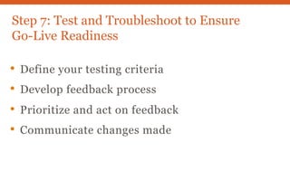 Step 7: Test and Troubleshoot to Ensure
Go-Live Readiness
• Define your testing criteria
• Develop feedback process
• Prioritize and act on feedback
• Communicate changes made
 
