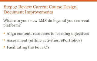 Step 3: Review Current Course Design,
Document Improvements
What can your new LMS do beyond your current
platform?
• Align content, resources to learning objectives
• Assessment (offline activities, ePortfolios)
• Facilitating the Four C’s
 