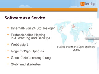 Software as a Service

 • Innerhalb von 24 Std. loslegen
 • Professionelles Hosting,
   inkl. Wartung und Backups

 • Webbasiert                       Durchschnittliche Verfügbarkeit:
 • Regelmäßige Updates                           99.9%


 • Geschützte Lernumgebung
 • Stabil und skalierbar
 