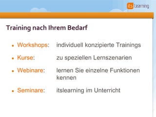 Training nach Ihrem Bedarf

 •   Workshops:   individuell konzipierte Trainings

 •   Kurse:       zu speziellen Lernszenarien

 •   Webinare:    lernen Sie einzelne Funktionen
                  kennen

 •   Seminare:    itslearning im Unterricht
 