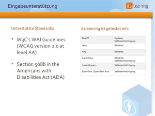 Eingabeunterstützung



 Unterstützte Standards:      itslearning ist getestet mit:

 •   W3C’s WAI Guidelines     ReadIT                     Dyslexie,
                                                         Sehbeeinträchtigung

     (WCAG version 2.0 at     Jaws                       Blindheit


     level AA)                HAL                        Blindheit

                              SuperNova                  Blindheit,
                                                         Sehbeeinträchtigung
 •   Section 508b in the      Lunar / Lunar +            Sehbeeinträchtigung

     Americans with           ZoomText / ZoomText Xtra   Sehbeeinträchtigung

     Disabilities Act (ADA)
 