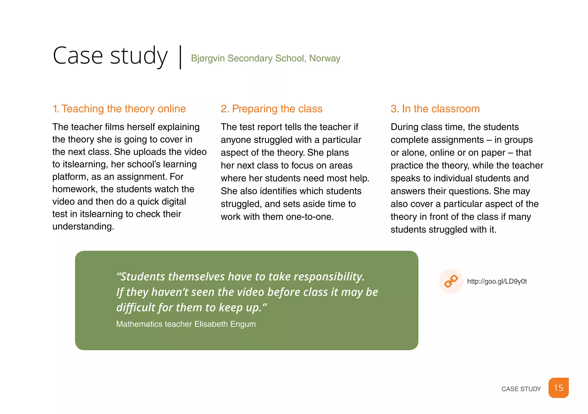 15CASE STUDY
“Students themselves have to take responsibility.
If they haven’t seen the video before class it may be
difficult for them to keep up.”
Mathematics teacher Elisabeth Engum
Bjørgvin Secondary School, Norway|Case study
2. Preparing the class
The test report tells the teacher if
anyone struggled with a particular
aspect of the theory. She plans
her next class to focus on areas
where her students need most help.
She also identifies which students
struggled, and sets aside time to
work with them one-to-one.
1. Teaching the theory online
The teacher films herself explaining
the theory she is going to cover in
the next class. She uploads the video
to itslearning, her school’s learning
platform, as an assignment. For
homework, the students watch the
video and then do a quick digital
test in itslearning to check their
understanding.
3. In the classroom
During class time, the students
complete assignments – in groups
or alone, online or on paper – that
practice the theory, while the teacher
speaks to individual students and
answers their questions. She may
also cover a particular aspect of the
theory in front of the class if many
students struggled with it.
http://goo.gl/LD9y0t
 
