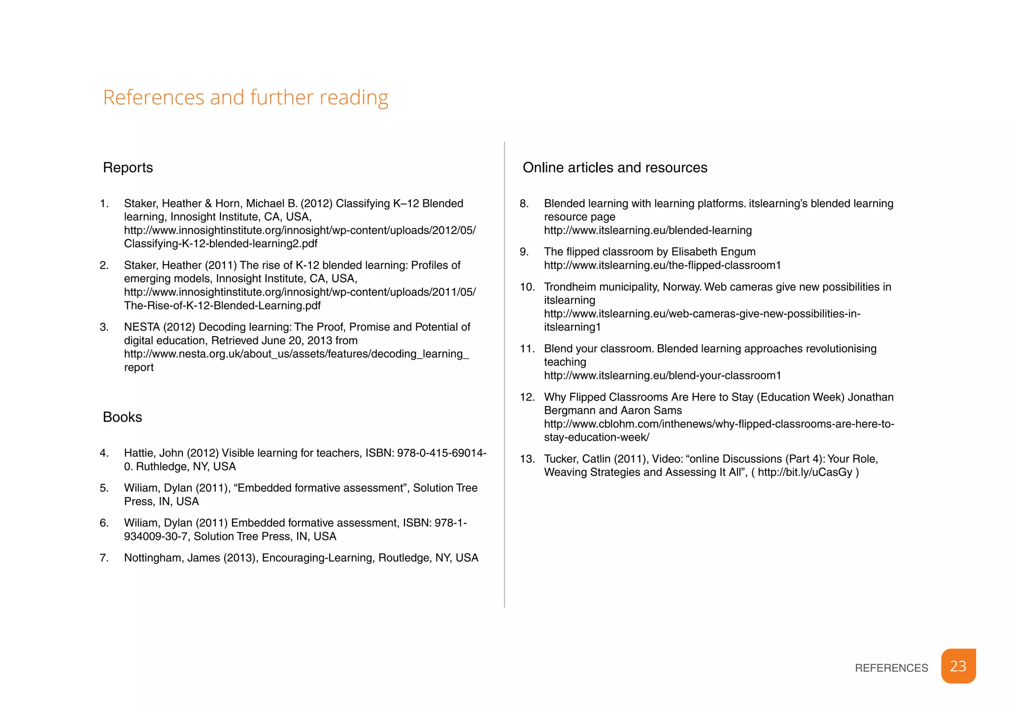 23REFERENCES
Reports
1.	 Staker, Heather & Horn, Michael B. (2012) Classifying K–12 Blended
learning, Innosight Institute, CA, USA,
http://www.innosightinstitute.org/innosight/wp-content/uploads/2012/05/
Classifying-K-12-blended-learning2.pdf
2.	 Staker, Heather (2011) The rise of K-12 blended learning: Profiles of
emerging models, Innosight Institute, CA, USA,
http://www.innosightinstitute.org/innosight/wp-content/uploads/2011/05/
The-Rise-of-K-12-Blended-Learning.pdf
3.	 NESTA (2012) Decoding learning: The Proof, Promise and Potential of
digital education, Retrieved June 20, 2013 from
http://www.nesta.org.uk/about_us/assets/features/decoding_learning_
report
Books
4.	 Hattie, John (2012) Visible learning for teachers, ISBN: 978-0-415-69014-
0. Ruthledge, NY, USA
5.	 Wiliam, Dylan (2011), “Embedded formative assessment”, Solution Tree
Press, IN, USA
6.	 Wiliam, Dylan (2011) Embedded formative assessment, ISBN: 978-1-
934009-30-7, Solution Tree Press, IN, USA
7.	 Nottingham, James (2013), Encouraging-Learning, Routledge, NY, USA
Online articles and resources
8.	 Blended learning with learning platforms. itslearning’s blended learning
resource page
http://www.itslearning.eu/blended-learning
9.	 The flipped classroom by Elisabeth Engum
http://www.itslearning.eu/the-flipped-classroom1
10.	 Trondheim municipality, Norway. Web cameras give new possibilities in
itslearning
http://www.itslearning.eu/web-cameras-give-new-possibilities-in-
itslearning1
11.	 Blend your classroom. Blended learning approaches revolutionising
teaching
http://www.itslearning.eu/blend-your-classroom1
12.	 Why Flipped Classrooms Are Here to Stay (Education Week) Jonathan
Bergmann and Aaron Sams
http://www.cblohm.com/inthenews/why-flipped-classrooms-are-here-to-
stay-education-week/
13.	 Tucker, Catlin (2011), Video: “online Discussions (Part 4):Your Role,
Weaving Strategies and Assessing It All”, ( http://bit.ly/uCasGy )
References and further reading
 