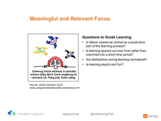 Source:%Jackie%Gerstein,%Ed.D.%
www.usergeneratededucation.wordpress.com%%%
Questions&to&Guide&Learning
• Is%failure%viewed%as%normal%as%a%productive%
part%of%the%learning%process?
• Is%learning%spaced%out%over%time%rather%than%
crammed%into%a%short%time%period?
• Are%distractions%during%learning%normalized?
• Is%learning%playful%and%fun?
Meaningful&and&Relevant&Focus
© Personalize Learning, LLC #plearnchat @itslearningUSA
 