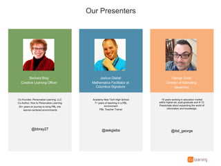 Barbara%Bray
Creative%Learning%Officer
Joshua%Giebel
Mathematics%Facilitator%at%
Columbus%Signature
Co=Founder,%Personalize%Learning,%LLC
Co=Author,%How%to%Personalize%Learning
20+%years%on%journey%to%bring%PBL%into
learner=centered%environments
@bbray27
Academy%New%Tech%High%School
7+%years%of%teaching%in%a%PBL%
environment
PBL%Teacher%Trainer
@askgiebs
Our%Presenters
George%Scotti
Director%of%Marketing
itslearning
15%years%working%in%education%market%
within%higher=ed,%post=graduate%and%K=12.%
Passionate%about%expanding%the%world%of%
information%and%knowledge.
@itsl_george
 