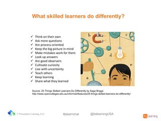 What&skilled&learners&do&differently?
! Think&on&their&own
! Ask&more&questions
! Are&process3oriented
! Keep&the&big&picture&in&mind
! Make&mistakes&work&for&them
! Look&up&answers
! Are&good&observers
! Cultivate&curiosity
! Live&with&uncertainty
! Teach&others
! Keep&learning
! Share&what&they&learned
Source:%25%Things%Skilled%Learners%Do%Differently%by%Saga%Briggs
http://www.opencolleges.edu.au/informed/features/25=things=skilled=learners=do=differently/
© Personalize Learning, LLC #plearnchat @itslearningUSA
 