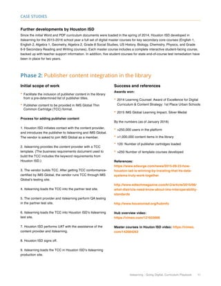 itslearning - Going Digital, Curriculum Playbook 11
Case Studies
Further developments by Houston ISD
Since the initial Word and PDF curriculum documents were loaded in the spring of 2014, Houston ISD developed in
itslearning for the 2015-2016 school year a full set of digital master courses for key secondary core courses (English 1,
English 2, Algebra 1, Geometry, Algebra 2, Grade 8 Social Studies, US History, Biology, Chemistry, Physics, and Grade
6-9 Secondary Reading and Writing courses). Each master course includes a complete interactive student-facing course,
backed up with teacher support information. In addition, five student courses for state end-of-course test remediation have
been in place for two years.
Phase 2: Publisher content integration in the library
Initial scope of work
•	Facilitate the inclusion of publisher content in the library
from a pre-determined list of publisher titles.
•	Publisher content to be provided in IMS Global Thin
Common Cartridge (TCC) format.
Process for adding publisher content
1. Houston ISD initiates contact with the content provider,
and introduces the publisher to itslearning and IMS Global.
The vendor is asked to join IMS Global as a member.
2. itslearning provides the content provider with a TCC
template. (The business requirements document used to
build the TCC includes the keyword requirements from
Houston ISD.)
3. The vendor builds TCC. After getting TCC conformance-
certified by IMS Global, the vendor runs TCC through IMS
Global’s testing site.
4. itslearning loads the TCC into the partner test site.
5. The content provider and itslearning perform QA testing
in the partner test site.
6. itslearning loads the TCC into Houston ISD’s itslearning
test site.
7. Houston ISD performs UAT with the assistance of the
content provider and itslearning.
8. Houston ISD signs off.
9. itslearning loads the TCC in Houston ISD’s itslearning
production site.
Success and references
Awards won:
•	2014 Learning Counsel: Award of Excellence for Digital
Curriculum  Content Strategy: 1st Place Urban Schools
•	2015 IMS Global Learning Impact, Silver Medal
By the numbers (as of January 2016)
•	250,000 users in the platform
•	1,000,000 content items in the library
•	120: Number of publisher cartridges loaded
•	250 Number of template courses developed
References:
https://www.edsurge.com/news/2015-09-23-how-
houston-isd-is-winning-by-insisting-that-its-data-
systems-truly-work-together
http://www.edtechmagazine.com/k12/article/2015/06/
what-districts-need-know-about-ims-interoperability-
standards
http://www.houstonisd.org/hubinfo
Hub overview video:
https://vimeo.com/121933666
Master courses in Houton ISD video: https://vimeo.
com/142684263
 
 