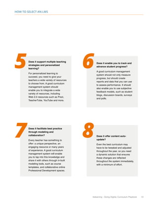 itslearning - Going Digital, Curriculum Playbook 13
How to select an LMS
5 6
7 8
Does it support multiple teaching
strategies and personalized
learning?
For personalized learning to
succeed, you need to give your
teachers a wide variety of resources
to choose from. A good curriculum
management system should
enable you to integrate a wide
variety of resources, including
Web 2.0 resources such as Prezi,
TeacherTube, YouTube and more.
Does it enable you to track and
advance student progress?
A good curriculum management
system should not only measure
progress, but should create
reports and data that you can use
to assess performance. It should
also enable you to use subjective
feedback models, such as student
blogs, discussion boards, surveys
and polls.
Does it facilitate best practice
through modeling and
collaboration?
Every teacher has something to
offer: a unique perspective, an
engaging resource or many years
of experience. A good curriculum
management system will enable
you to tap into this knowledge and
share it with others through in-built
modeling tools, such as course
templates, and collaborative online
Professional Development spaces.
Does it offer content auto-
update?
Even the best curriculum may
have to be tweaked and adjusted
throughout the year, so you need
a dynamic solution that ensures
these changes are reflected
throughout the system immediately,
with a minimum of effort.
 