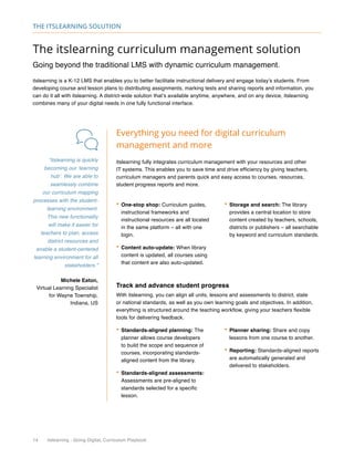 14 itslearning - Going Digital, Curriculum Playbook
The itslearning solution
The itslearning curriculum management solution
Going beyond the traditional LMS with dynamic curriculum management.
itslearning is a K-12 LMS that enables you to better facilitate instructional delivery and engage today’s students. From
developing course and lesson plans to distributing assignments, marking tests and sharing reports and information, you
can do it all with itslearning. A district-wide solution that’s available anytime, anywhere, and on any device, itslearning
combines many of your digital needs in one fully functional interface.
Everything you need for digital curriculum
management and more
itslearning fully integrates curriculum management with your resources and other
IT systems. This enables you to save time and drive efficiency by giving teachers,
curriculum managers and parents quick and easy access to courses, resources,
student progress reports and more.
•	One-stop shop: Curriculum guides,
instructional frameworks and
instructional resources are all located
in the same platform – all with one
login.
•	Content auto-update: When library
content is updated, all courses using
that content are also auto-updated.
•	Storage and search: The library
provides a central location to store
content created by teachers, schools,
districts or publishers – all searchable
by keyword and curriculum standards.
“itslearning is quickly
becoming our ‘learning
hub’. We are able to
seamlessly combine
our curriculum mapping
processes with the student-
learning environment.
This new functionality
will make it easier for
teachers to plan, access
district resources and
enable a student-centered
learning environment for all
stakeholders.”
Michele Eaton,
Virtual Learning Specialist
for Wayne Township,
Indiana, US
Track and advance student progress
With itslearning, you can align all units, lessons and assessments to district, state
or national standards, as well as you own learning goals and objectives. In addition,
everything is structured around the teaching workflow, giving your teachers flexible
tools for delivering feedback.
•	Standards-aligned planning: The
planner allows course developers
to build the scope and sequence of
courses, incorporating standards-
aligned content from the library.
•	Standards-aligned assessments:
Assessments are pre-aligned to
standards selected for a specific
lesson.
•	Planner sharing: Share and copy
lessons from one course to another.
•	Reporting: Standards-aligned reports
are automatically generated and
delivered to stakeholders.
 