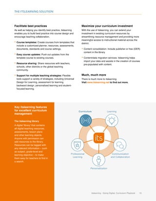 itslearning - Going Digital, Curriculum Playbook 15
The itslearning solution
Key itslearning features
for excellent curriculum
management
The itslearning library
A digital ‘library’ that contains
all digital teaching resources,
assessments, lesson plans
and other learning objects.
Anyone with permission can
add resources to the library.
Resources can be tagged with
any relevant information – such
as subject, grade-level and
learning objective – to make
them easy for teachers to find in
a search.
Curriculum Learning
Communication
and Collaboration
Personalization
Professional
Learning
Facilitate best practices
As well as helping you identify best practice, itslearning
enables you to build best practice into course design and
encourage teaching collaboration.
•	Course templates: Create courses from templates that
include a customized planner, resources, assessments,
documents, standards and course settings.
•	Easy course updates: Push out updates from the
template course to existing courses.
•	Resource sharing: Share resources with teachers,
schools, other districts or the global teaching
community.
•	Support for multiple teaching strategies: Flexible
tools support a variety of strategies, including Universal
Design for Learning, assessment for learning,
backward design, personalized learning and student-
focused learning.
Maximize your curriculum investment
With the use of itslearning, you can extend your
investment in existing curriculum resources by
streamlining resource management and providing more
meaningful access to instructional material across the
district.
•	Content consolidation: Include publisher or free (OER)
content in the library.
•	Content/data migration services: itslearning helps
import your data and assists in the creation of courses
pre-populated with content.
Much, much more
There is much more to itslearning.
Visit www.itslearning.net to find out more.
 