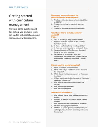 16 itslearning - Going Digital, Curriculum Playbook
Prep to Get Started
Getting started
with curriculum
management
Here are some questions and
tips to help you and your team
get started with digital curriculum
management with itslearning.
Does your team understand the
possibilities and advantages of:
1.	 The library: Internal and external content (publisher
and OER)?
2.	 The planner and how the standards alignment
works?
3.	 The use of templates versus resource courses?
Would you like to include publisher
content?
If so...
1.	 Take an inventory of the publishers and titles.
2.	 See if the content is available in Thin Common
Cartridge® format.
3.	 Is there a fee for this format from the publisher?
4.	 Is there new content about to be purchased? If so...
5.	 Ask about inclusion of Thin Common Cartridge®
format as part of the purchase.
6.	 Send a letter to all publishers about new
requirements, and ensure this is included in all bid
specifications. (itslearning can provide a sample
letter.)
Do you want to create templates?
1.	 Which courses will need templates?
2.	 Which fields will you want for the course planner in
the templates?
3.	 Which standard settings do you want for the course
templates?
4.	 Will you want to standardize the design of the course
dashboard in itslearning?
5.	 Who will organize content and activities in the
planner?
6.	 Who will contribute materials?
7.	 Who will update templates?
Want to use the library?
1.	 Who will be in charge of the publisher content work
stream?
2.	 Will there be a vetting process for teacher created
content?
3.	 Who will be able to add content and at what level?
4.	 What are the tagging requirements?
5.	 Will there be special generic users for creating and
updating curriculum content (secondary math users,
for example)?
 