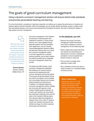 The goals of good curriculum management
Using a dynamic curriculum management solution will ensure district-wide standards
and promote personalized teaching and learning.
For any school district, consistency in teaching is essential, as it allows you to assess the performance of students and
teachers against common standards. With this knowledge, you can quickly identify individuals, groups or subject areas
that need special attention, and uncover best practices from throughout the district. One key to making this happen is
high-quality curriculum management.
“We have truly moved
forward in our lesson
plan design and grade
level/content specific
communication across
the campus. It has been
revolutionary because it
has changed up the way
we communicate and
instruct on campus.”
Terence Daniels,
Teacher, Dowling,
Middle School, TX
Curriculum management is the selection
and provision of teaching plans and
materials for teachers. In many school
districts, this is done digitally through
disparate systems that work alongside
other digital tools, such as intranets,
Learning Management Systems (LMSs)
and document sharing tools. As a result,
the curriculum management system
is not fully integrated into a school’s
teaching workflow, and so fails to deliver
the inherent benefits that an integrated
curriculum management system can
provide.
The itslearning LMS includes in-built
curriculum management capabilities
that enable you to connect courses,
resources and assessments with
common standards and learning objects.
This ensures all teaching objects across
your district are aligned, and so enables
you to accurately measure and compare
student progress and performance.
In addition, an integrated itslearning
curriculum management solution enables
you to provide and organize a wide
variety of digital teaching materials. As
a result, your teachers can personalize
their teaching by selecting resources that
cater to their students’ differing needs.
And, because itslearning integrates or
replaces many of your other IT systems,
it gives your teachers and parents one
interface and login for all their essential
school data and information.
In this playbook, you will:
•	Discover four proven curriculum
management models that districts
have used to integrate curriculum
management into the itslearning LMS
•	Read in-depth case studies that show
how districts are streamlining and
aligning their curriculum management
processes to ensure equitable and
dynamic access to resources
•	Find out what to consider when
selecting a modern LMS
•	Get a checklist to ensure your team is
ready to embark on a successful digital
curriculum journey
About itslearning
itslearning’s mission is to help
teachers and learners support,
improve and transform their
learning and teaching processes.
Our LMS is used by thousands
of schools around the globe to
improve teaching and learning,
and manage information, data and
resources more effectively.
introduction
 