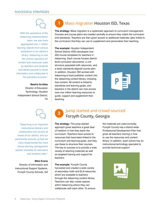 6 itslearning - Going Digital, Curriculum Playbook
Successful Strategies
Mass migration Houston ISD, Texas
The strategy: Mass migration is a systematic approach to curriculum management.
Courses and course plans are created centrally to ensure they match the curriculum
and standards. Teachers are then given access to additional materials (also linked to
the curriculum) that they can use to supplement and personalize their teaching.
The example: Houston Independent
School District (ISD) developed over
200 course templates for teachers in
itslearning. Each course houses district-
level curriculum documents, a unit
structure populated with resources, and
a basic standards-aligned course plan.
In addition, Houston ISD worked with
itslearning to load publisher content into
the itslearning content library, including
free content. All content is linked to
standards and learning goals, and
teachers in the district can now access
over one million learning resources to
guide, support and supplement their
teaching.
“With the assistance of the
itslearning implementation
team, we now have
aggregated over 1 million
learning objects from various
publishers in our district’s
library. itslearning is now
the central repository for
content and resources used
by teachers and students
and allows parents to share
information and collaborate in
the education process.”
Beatriz Arnillas
Director of Education
Technology, Houston
Independent School District,
TX
“itslearning is an important
instructional delivery and
collaboration tool across all
levels of our district, and our
partnership assures us that we
have implemented the most
robust learning management
system available for educators
and students alike.”
Mike Evans
Director of Information and
Instructional Support Systems,
Forsyth County Schools, GA
Jump started and crowd sourced
Forsyth County, Georgia
The strategy: The jump-started
approach gives teachers a great deal
of freedom in how they teach the
curriculum. Teachers have access to
resources that have been linked to the
curriculum and learning goals, and they
use these to structure their courses.
The key to success is to provide a wide
variety of teaching materials as well
as targeted training and support for
teachers.
The example: Forsyth County
harvested and created a wide variety
of secondary math and ELA resources,
which are available to teachers
through the itslearning content library.
Teachers can also create spaces
within itslearning where they can
collaborate with each other. To ensure
the materials are used correctly,
Forsyth County has a district-wide
Professional Development Plan that
gives all teachers training in how
to use the resources and content
library. In addition, each school has an
instructional technology specialist to
provide technical support.
1
2
 