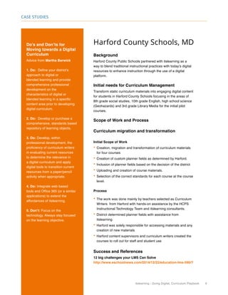 itslearning - Going Digital, Curriculum Playbook 9
Case Studies
Harford County Schools, MD
Background
Harford County Public Schools partnered with itslearning as a
way to blend traditional instructional practices with today’s digital
resources to enhance instruction through the use of a digital
platform.
Initial needs for Curriculum Management
Transform static curriculum materials into engaging digital content
for students in Harford County Schools focusing in the areas of
8th grade social studies, 10th grade English, high school science
(Geohazards) and 3rd grade Library Media for the initial pilot
courses.
Scope of Work and Process
Curriculum migration and transformation
Initial Scope of Work
•	Creation, migration and transformation of curriculum materials
for four courses
•	Creation of custom planner fields as determined by Harford.
•	Inclusion of planner fields based on the decision of the district
•	Uploading and creation of course materials.
•	Selection of the correct standards for each course at the course
level.
Process
•	The work was done mainly by teachers selected as Curriculum
Writers from Harford with hands-on assistance by the HCPS
Instructional Technology Team and itslearning consultants.
•	District determined planner fields with assistance from
itslearning
•	Harford was solely responsible for accessing materials and any
creation of new materials
•	Harford content supervisors and curriculum writers created the
courses to roll out for staff and student use
Success and References
12 big challenges your LMS Can Solve
http://www.eschoolnews.com/2014/12/22/education-lms-590/?
Do’s and Don’ts for
Moving towards a Digital
Curriculum
Advice from Martha Barwick
1. Do: Define your district’s
approach to digital or
blended learning and provide
comprehensive professional
development on the
characteristics of digital or
blended learning in a specific
content area prior to developing
digital curriculum.
2. Do: Develop or purchase a
comprehensive, standards based
repository of learning objects.
3. Do: Develop, within
professional development, the
proficiency of curriculum writers
in evaluating current resources
to determine the relevance in
a digital curriculum and apply
digital tools to transition current
resources from a paper/pencil
activity when appropriate.
4. Do: Integrate web based
tools and Office 365 (or a similar
applications) to extend the
affordances of itslearning.
5. Don’t: Focus on the
technology. Always stay focused
on the learning objective.
 