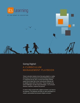 A CURRICULUM
MANAGEMENT PLAYBOOK
Going Digital:
Today’s education leaders know that going digital is a reality.
According to the Consortium for School Networking’s 2015
IT Leadership Survey, 84% of school technology officials
expect that at least half of their instructional materials will
be digitally based within three years. These changes bring
some challenges, but also huge advantages…for curriculum
directors, teachers, students and parents.
In order to fully succeed with a digital curriculum, you have to
be prepared. This playbook will help you take advantage of a
modern, personalized and dynamic digital curriculum.
 