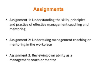 Assignments
• Assignment 1: Understanding the skills, principles
and practice of effective management coaching and
mentoring
• Assignment 2: Undertaking management coaching or
mentoring in the workplace
• Assignment 3: Reviewing own ability as a
management coach or mentor
 