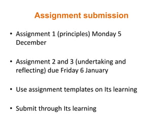Assignment submission
• Assignment 1 (principles) Monday 5
December
• Assignment 2 and 3 (undertaking and
reflecting) due Friday 6 January
• Use assignment templates on Its learning
• Submit through Its learning
 