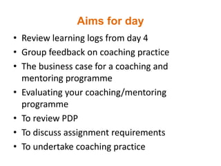 Aims for day
• Review learning logs from day 4
• Group feedback on coaching practice
• The business case for a coaching and
mentoring programme
• Evaluating your coaching/mentoring
programme
• To review PDP
• To discuss assignment requirements
• To undertake coaching practice
 