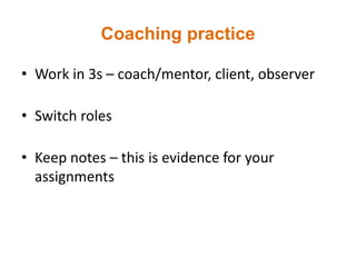 Coaching practice
• Work in 3s – coach/mentor, client, observer
• Switch roles
• Keep notes – this is evidence for your
assignments
 