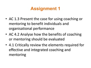 Assignment 1
• AC 1.3 Present the case for using coaching or
mentoring to benefit individuals and
organisational performance
• AC 4.2 Analyse how the benefits of coaching
or mentoring should be evaluated
• 4.1 Critically review the elements required for
effective and integrated coaching and
mentoring
 
