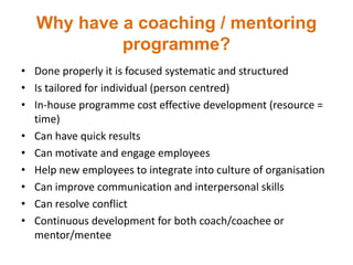 Why have a coaching / mentoring
programme?
• Done properly it is focused systematic and structured
• Is tailored for individual (person centred)
• In-house programme cost effective development (resource =
time)
• Can have quick results
• Can motivate and engage employees
• Help new employees to integrate into culture of organisation
• Can improve communication and interpersonal skills
• Can resolve conflict
• Continuous development for both coach/coachee or
mentor/mentee
 