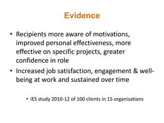 Evidence
• Recipients more aware of motivations,
improved personal effectiveness, more
effective on specific projects, greater
confidence in role
• Increased job satisfaction, engagement & well-
being at work and sustained over time
• IES study 2010-12 of 100 clients in 15 organisations
 